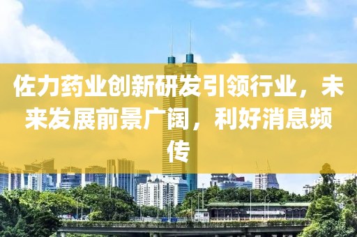 佐力药业创新研发引领行业，未来发展前景广阔，利好消息频传