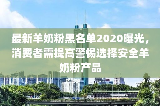 最新羊奶粉黑名单2020曝光，消费者需提高警惕选择安全羊奶粉产品