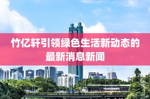 竹亿轩引领绿色生活新动态的最新消息新闻