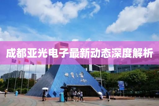 成都亚光电子最新动态深度解析