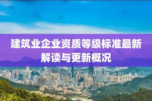 建筑业企业资质等级标准最新解读与更新概况