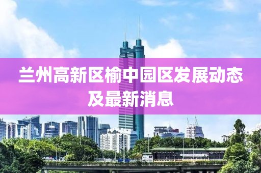 兰州高新区榆中园区发展动态及最新消息