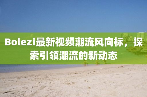 Bolezi最新视频潮流风向标，探索引领潮流的新动态