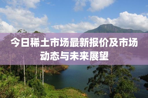 今日稀土市场最新报价及市场动态与未来展望