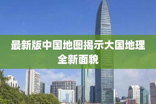 最新版中国地图揭示大国地理全新面貌