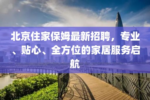 北京住家保姆最新招聘，专业、贴心、全方位的家居服务启航