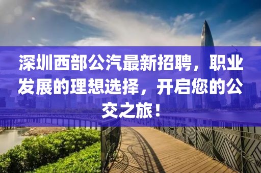 深圳西部公汽最新招聘，职业发展的理想选择，开启您的公交之旅！