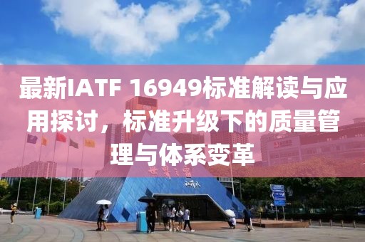 最新IATF 16949标准解读与应用探讨，标准升级下的质量管理与体系变革