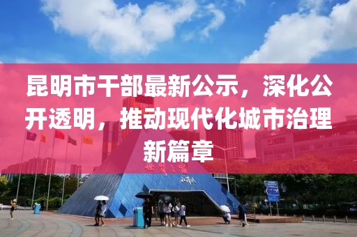 昆明市干部最新公示，深化公开透明，推动现代化城市治理新篇章