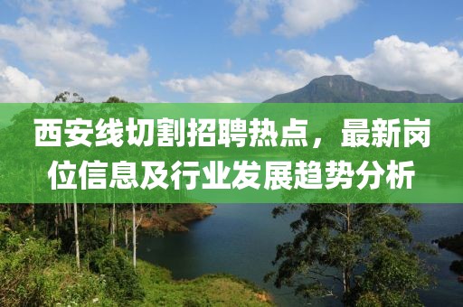 西安线切割招聘热点，最新岗位信息及行业发展趋势分析