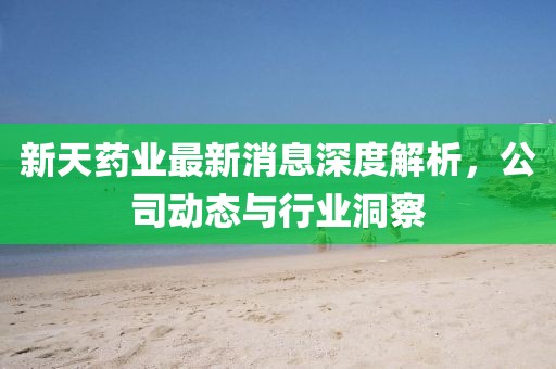 新天药业最新消息深度解析，公司动态与行业洞察