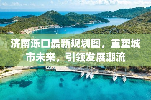 济南泺口最新规划图，重塑城市未来，引领发展潮流