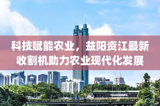 科技赋能农业，益阳资江最新收割机助力农业现代化发展