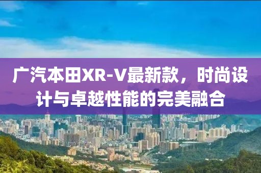 广汽本田XR-V最新款，时尚设计与卓越性能的完美融合