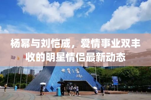 杨幂与刘恺威，爱情事业双丰收的明星情侣最新动态