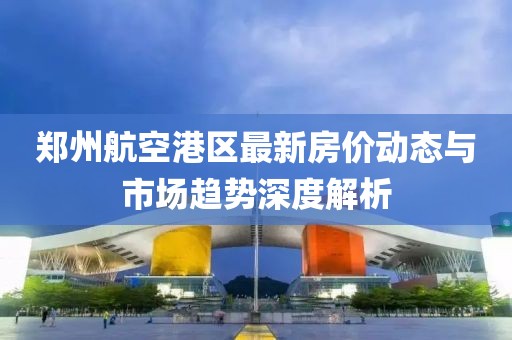 郑州航空港区最新房价动态与市场趋势深度解析