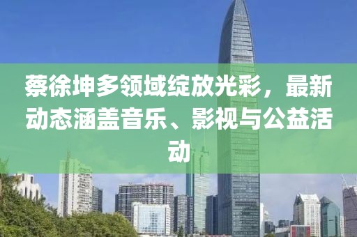 蔡徐坤多领域绽放光彩，最新动态涵盖音乐、影视与公益活动