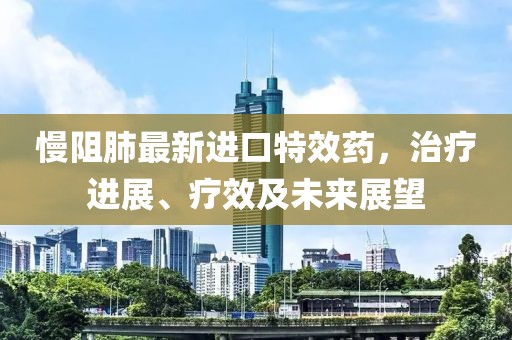 慢阻肺最新进口特效药，治疗进展、疗效及未来展望