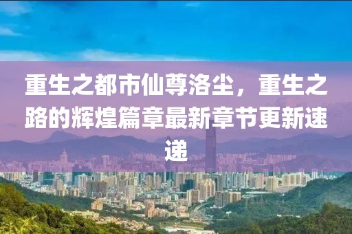 重生之都市仙尊洛尘，重生之路的辉煌篇章最新章节更新速递