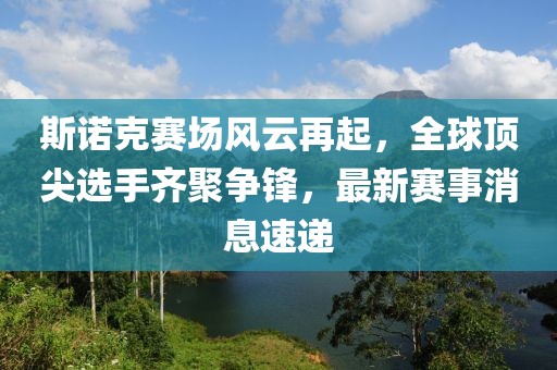 斯诺克赛场风云再起，全球顶尖选手齐聚争锋，最新赛事消息速递