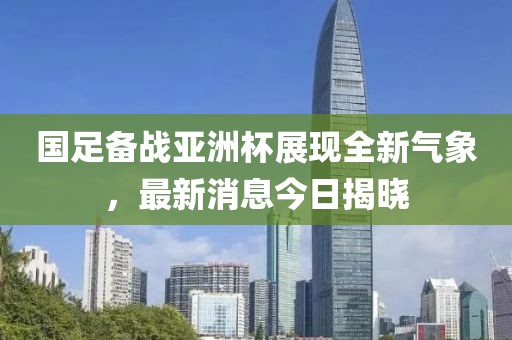 国足备战亚洲杯展现全新气象，最新消息今日揭晓