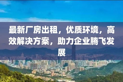 最新厂房出租，优质环境，高效解决方案，助力企业腾飞发展