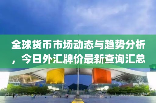 全球货币市场动态与趋势分析，今日外汇牌价最新查询汇总