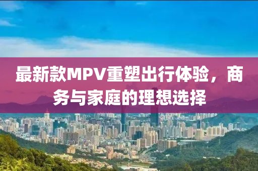 最新款MPV重塑出行体验，商务与家庭的理想选择