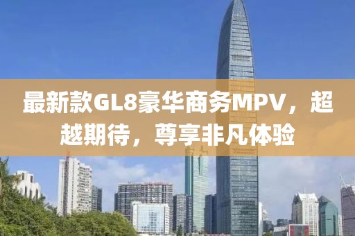 最新款GL8豪华商务MPV，超越期待，尊享非凡体验