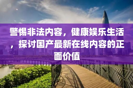 警惕非法内容，健康娱乐生活，探讨国产最新在线内容的正面价值