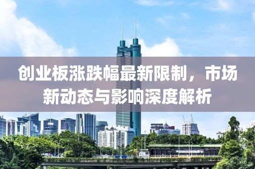 创业板涨跌幅最新限制，市场新动态与影响深度解析