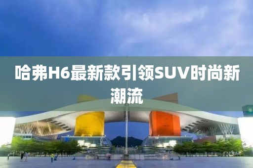 哈弗H6最新款引领SUV时尚新潮流