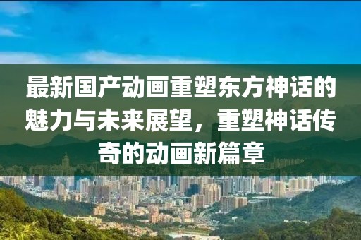 最新国产动画重塑东方神话的魅力与未来展望，重塑神话传奇的动画新篇章