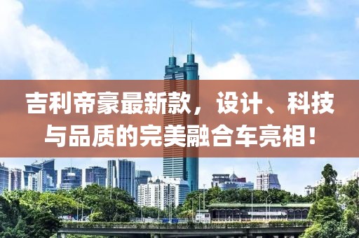 吉利帝豪最新款，设计、科技与品质的完美融合车亮相！