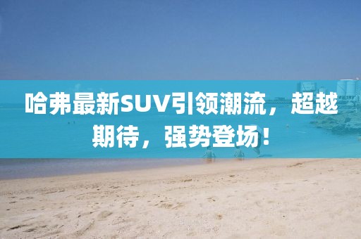 哈弗最新SUV引领潮流，超越期待，强势登场！