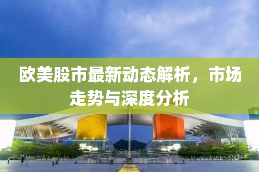 欧美股市最新动态解析，市场走势与深度分析