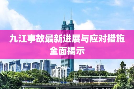 九江事故最新进展与应对措施全面揭示