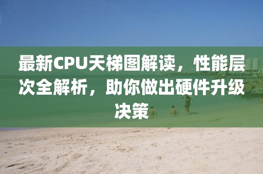 最新CPU天梯图解读，性能层次全解析，助你做出硬件升级决策