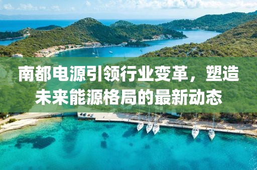 南都电源引领行业变革，塑造未来能源格局的最新动态