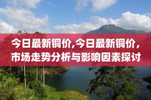 今日最新铜价,今日最新铜价，市场走势分析与影响因素探讨