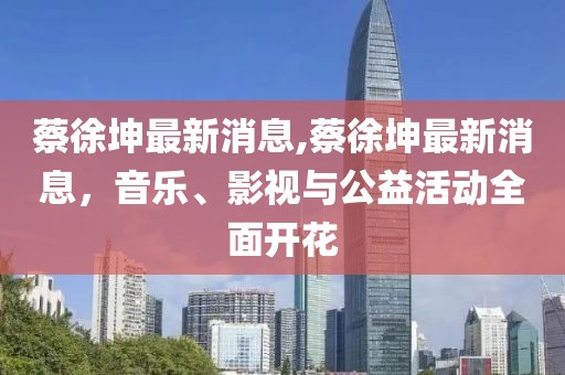 蔡徐坤最新消息,蔡徐坤最新消息，音乐、影视与公益活动全面开花