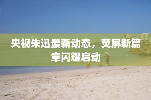 央视朱迅最新动态，荧屏新篇章闪耀启动