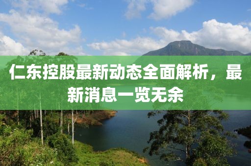 仁东控股最新动态全面解析，最新消息一览无余