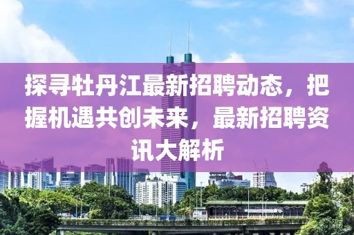 探寻牡丹江最新招聘动态，把握机遇共创未来，最新招聘资讯大解析