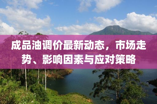 成品油调价最新动态，市场走势、影响因素与应对策略