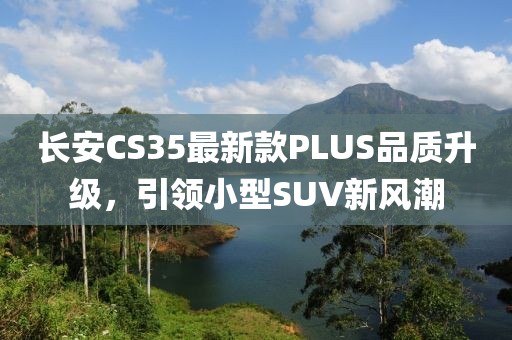 长安CS35最新款PLUS品质升级，引领小型SUV新风潮