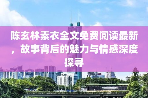 陈玄林素衣全文免费阅读最新，故事背后的魅力与情感深度探寻