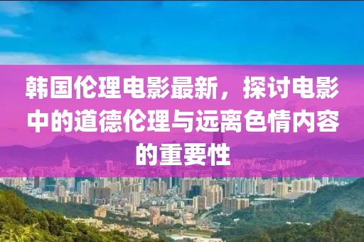 韩国伦理电影最新，探讨电影中的道德伦理与远离色情内容的重要性