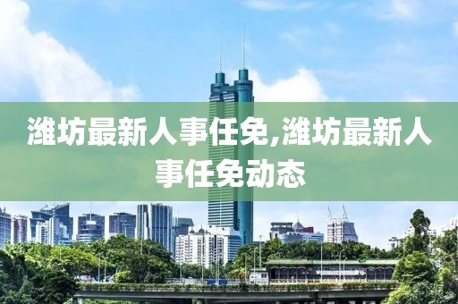 潍坊最新人事任免,潍坊最新人事任免动态