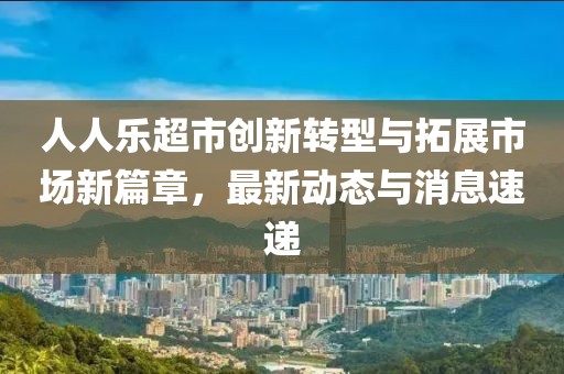 人人乐超市创新转型与拓展市场新篇章，最新动态与消息速递